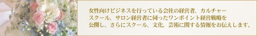 女性向けビジネスを行っている会社の経営者、カルチャースクール、サロン経営者に伺ったワンポイント経営戦略を公開し、さらにスクール、文化、芸術に関する情報、大使館パーティ情報をお伝えします。